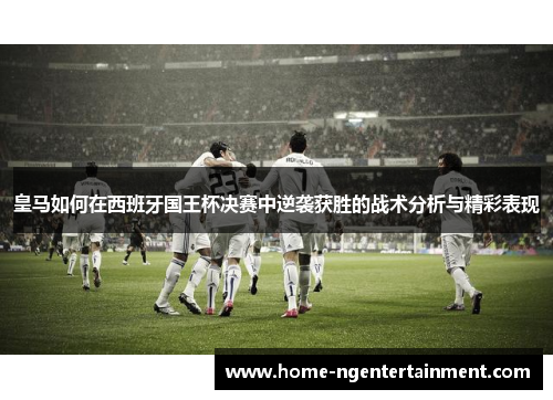 皇马如何在西班牙国王杯决赛中逆袭获胜的战术分析与精彩表现 皇马如何在西班牙国王杯决赛中逆袭获胜的战术分析与精彩表现