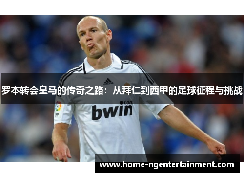罗本转会皇马的传奇之路:从拜仁到西甲的足球征程与挑战 罗本转会皇马的传奇之路:从拜仁到西甲的足球征程与挑战