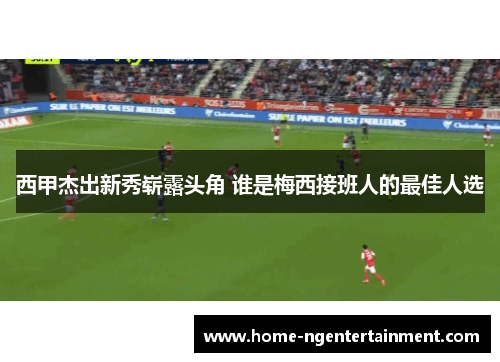 西甲杰出新秀崭露头角 谁是梅西接班人的最佳人选 西甲杰出新秀崭露头角 谁是梅西接班人的最佳人选