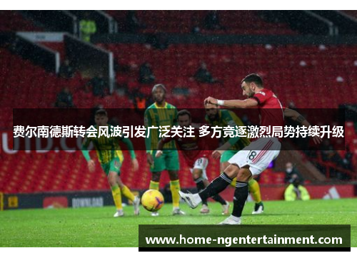 费尔南德斯转会风波引发广泛关注 多方竞逐激烈局势持续升级