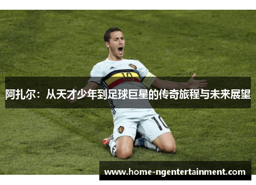 阿扎尔:从天才少年到足球巨星的传奇旅程与未来展望 阿扎尔:从天才少年到足球巨星的传奇旅程与未来展望