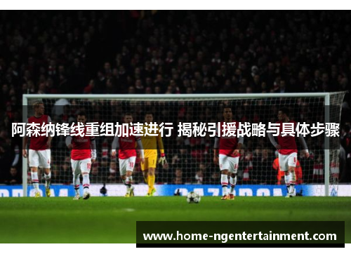 阿森纳锋线重组加速进行 揭秘引援战略与具体步骤 阿森纳锋线重组加速进行 揭秘引援战略与具体步骤