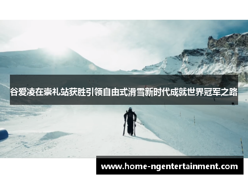 谷爱凌在崇礼站获胜引领自由式滑雪新时代成就世界冠军之路 谷爱凌在崇礼站获胜引领自由式滑雪新时代成就世界冠军之路