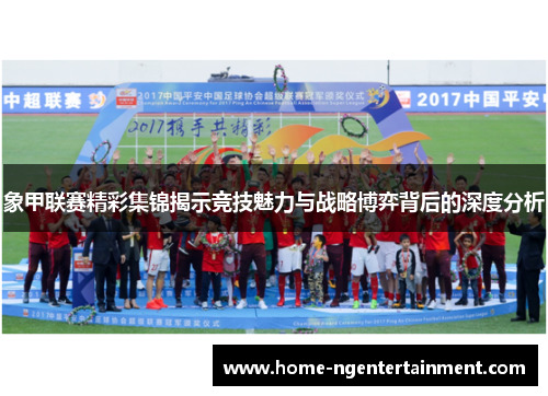 象甲联赛精彩集锦揭示竞技魅力与战略博弈背后的深度分析 象甲联赛精彩集锦揭示竞技魅力与战略博弈背后的深度分析