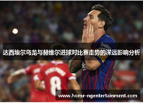 达西埃尔乌龙与赫维尔进球对比赛走势的深远影响分析 达西埃尔乌龙与赫维尔进球对比赛走势的深远影响分析