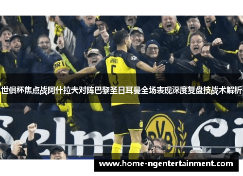 世俱杯焦点战阿什拉夫对阵巴黎圣日耳曼全场表现深度复盘技战术解析 世俱杯焦点战阿什拉夫对阵巴黎圣日耳曼全场表现深度复盘技战术解析