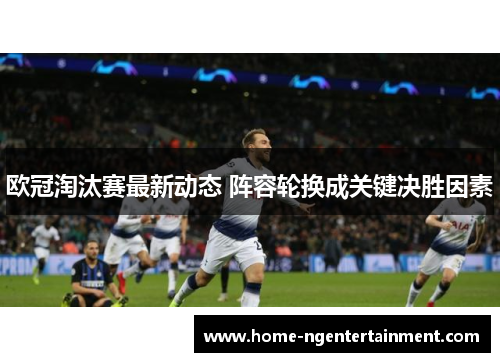 欧冠淘汰赛最新动态 阵容轮换成关键决胜因素