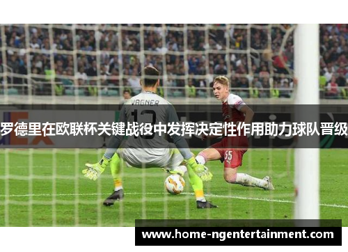罗德里在欧联杯关键战役中发挥决定性作用助力球队晋级 罗德里在欧联杯关键战役中发挥决定性作用助力球队晋级